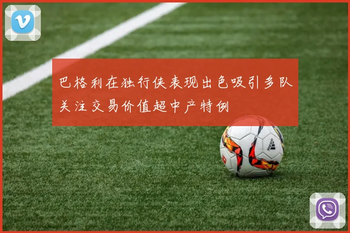 巴格利在独行侠表现出色吸引多队关注交易价值超中产特例