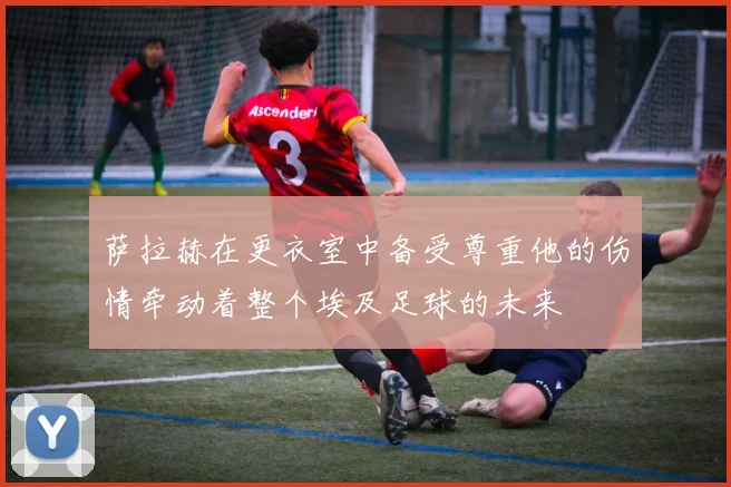 萨拉赫在更衣室中备受尊重他的伤情牵动着整个埃及足球的未来