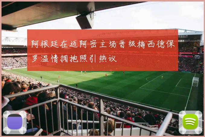 阿根廷在迈阿密主场晋级梅西德保罗温情拥抱照引热议