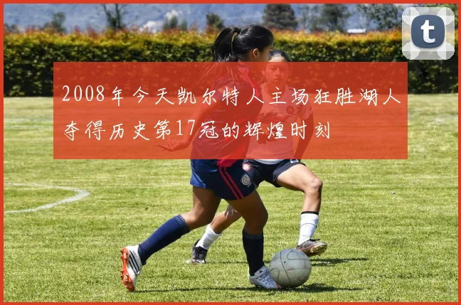 2008年今天凯尔特人主场狂胜湖人夺得历史第17冠的辉煌时刻