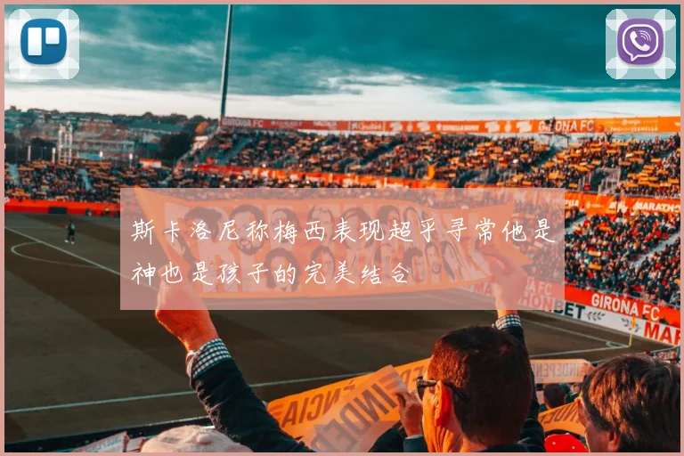 斯卡洛尼称梅西表现超乎寻常他是神也是孩子的完美结合