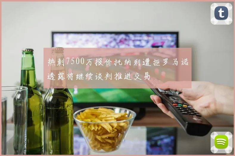 热刺7500万报价托纳利遭拒罗马诺透露将继续谈判推进交易