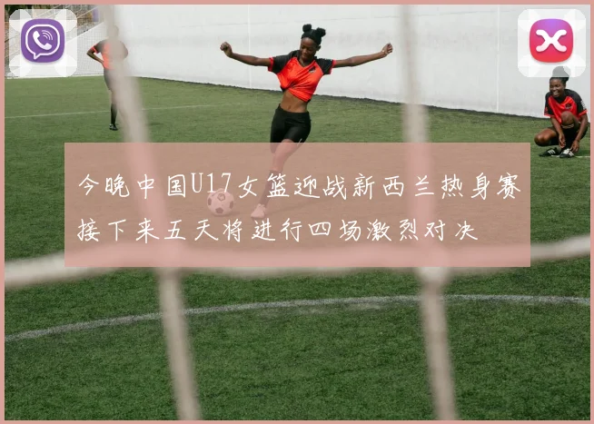 今晚中国U17女篮迎战新西兰热身赛接下来五天将进行四场激烈对决