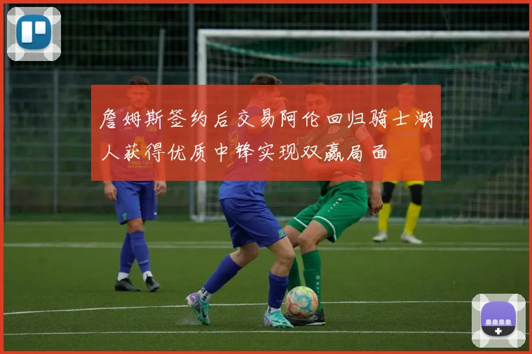 詹姆斯签约后交易阿伦回归骑士湖人获得优质中锋实现双赢局面