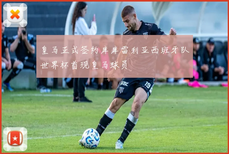 皇马正式签约库库雷利亚西班牙队世界杯首现皇马球员