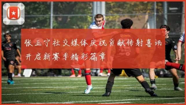 张玉宁社交媒体庆祝贡献传射喜讯开启新赛季精彩篇章