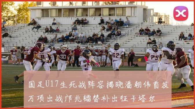 国足U17生死战阵容揭晓潘朝伟首发万项出战邝兆镭替补出征卡塔尔