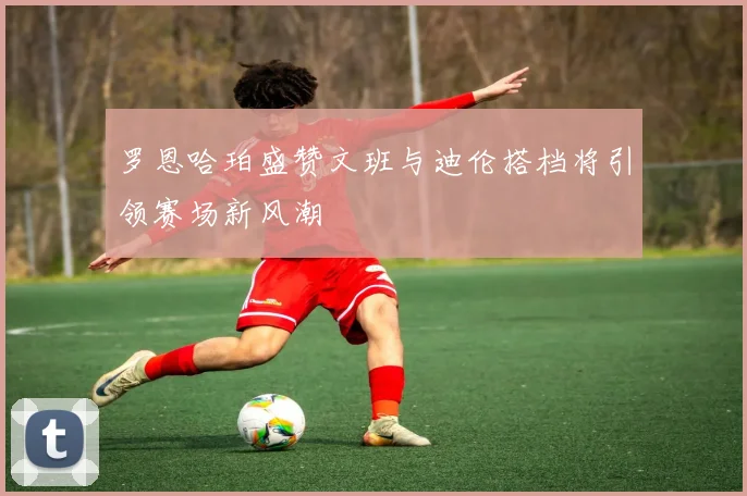 罗恩哈珀盛赞文班与迪伦搭档将引领赛场新风潮