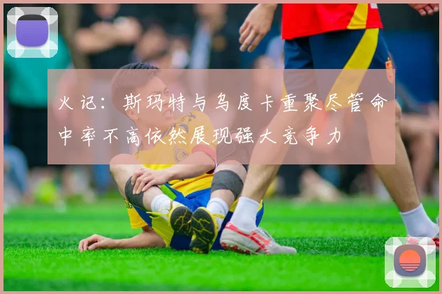 火记：斯玛特与乌度卡重聚尽管命中率不高依然展现强大竞争力