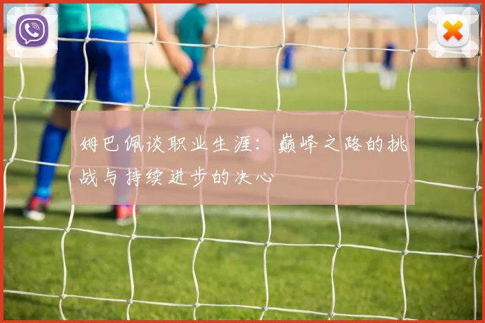 姆巴佩谈职业生涯：巅峰之路的挑战与持续进步的决心