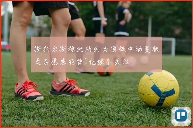 斯科尔斯称托纳利为顶级中场曼联是否愿意花费1亿镑引关注