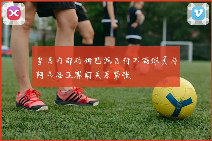 皇马内部对姆巴佩言行不满球员与阿韦洛亚赛前关系紧张