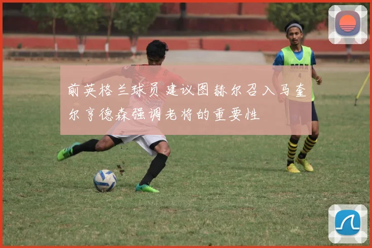 前英格兰球员建议图赫尔召入马奎尔亨德森强调老将的重要性