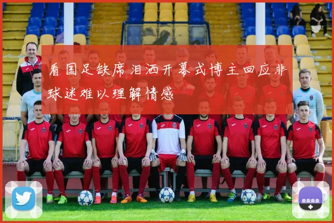看国足缺席泪洒开幕式博主回应非球迷难以理解情感