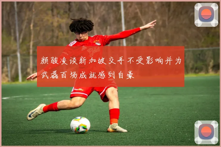 颜骏凌谈新加坡交手不受影响并为武磊百场成就感到自豪
